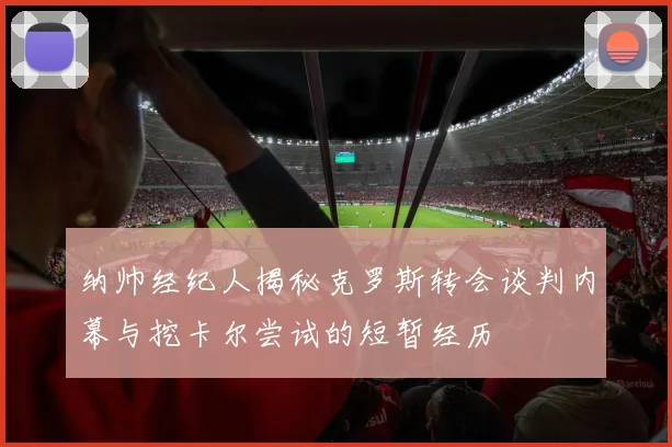 纳帅经纪人揭秘克罗斯转会谈判内幕与挖卡尔尝试的短暂经历