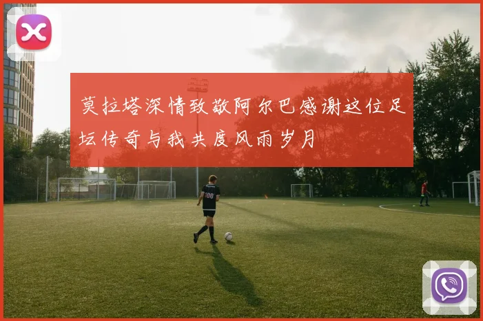 莫拉塔深情致敬阿尔巴感谢这位足坛传奇与我共度风雨岁月