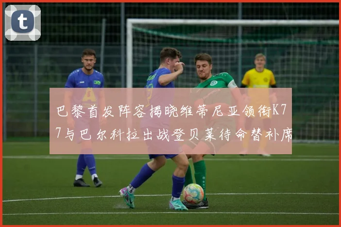 巴黎首发阵容揭晓维蒂尼亚领衔K77与巴尔科拉出战登贝莱待命替补席