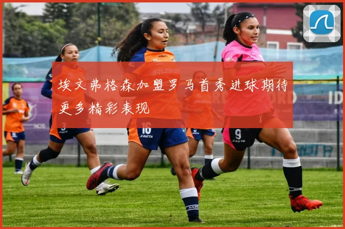 埃文弗格森加盟罗马首秀进球期待更多精彩表现