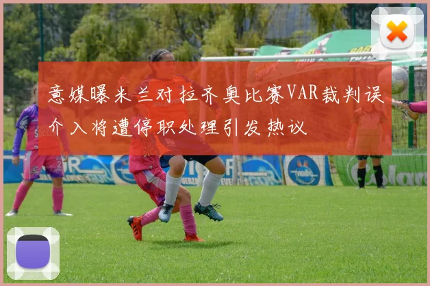 意媒曝米兰对拉齐奥比赛VAR裁判误介入将遭停职处理引发热议