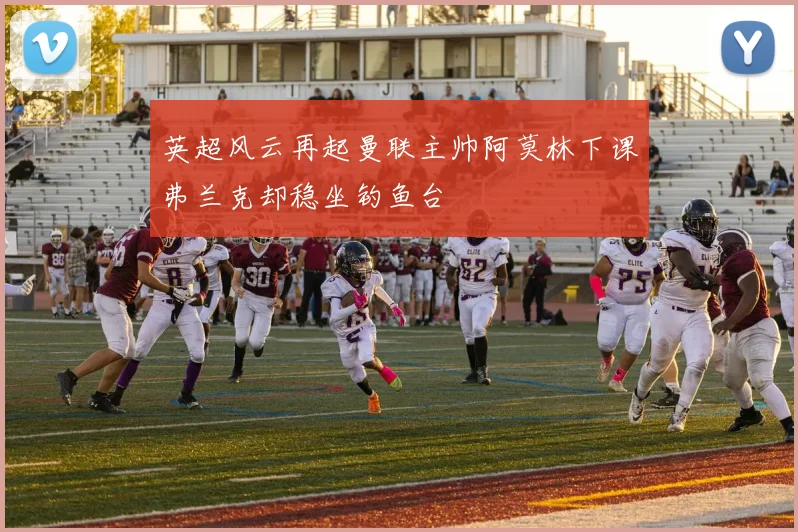 英超风云再起曼联主帅阿莫林下课弗兰克却稳坐钓鱼台