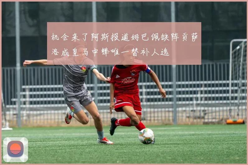 机会来了阿斯报道姆巴佩缺阵贡萨洛成皇马中锋唯一替补人选