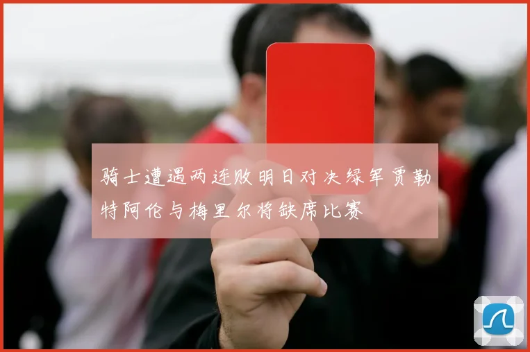 骑士遭遇两连败明日对决绿军贾勒特阿伦与梅里尔将缺席比赛