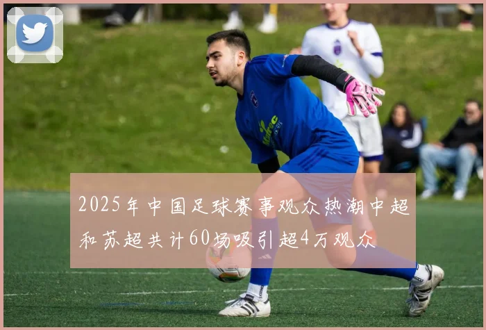 2025年中国足球赛事观众热潮中超和苏超共计60场吸引超4万观众