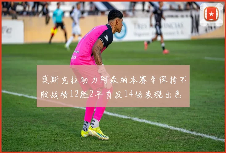 莫斯克拉助力阿森纳本赛季保持不败战绩12胜2平首发14场表现出色