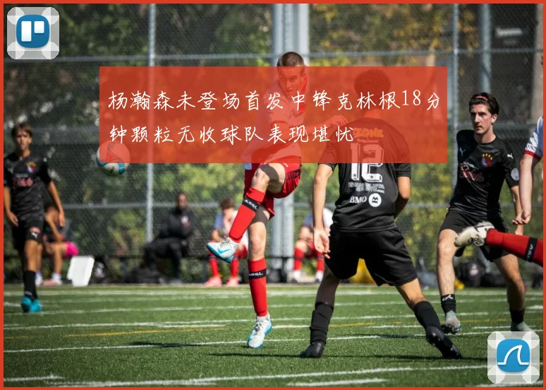 杨瀚森未登场首发中锋克林根18分钟颗粒无收球队表现堪忧