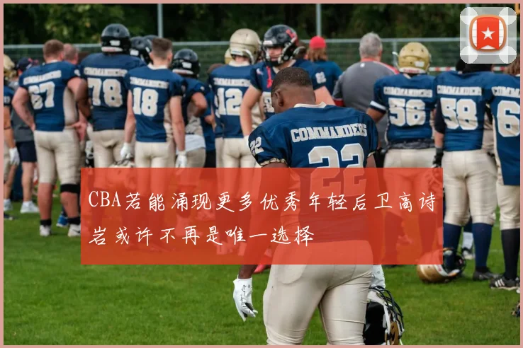 CBA若能涌现更多优秀年轻后卫高诗岩或许不再是唯一选择