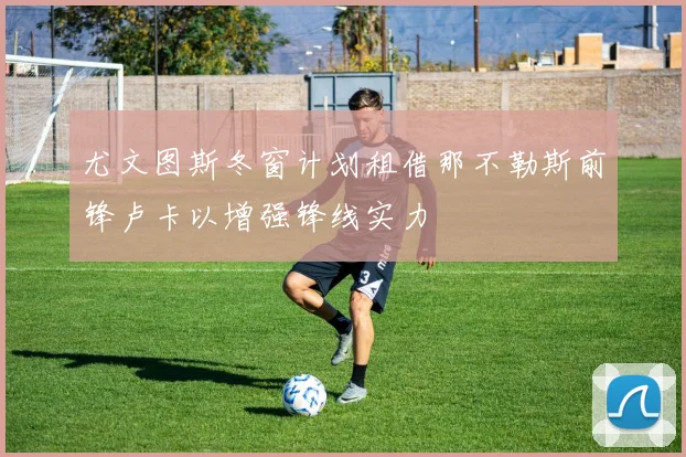 尤文图斯冬窗计划租借那不勒斯前锋卢卡以增强锋线实力