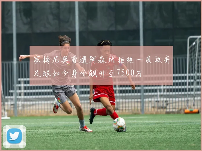 塞梅尼奥曾遭阿森纳拒绝一度放弃足球如今身价飙升至7500万