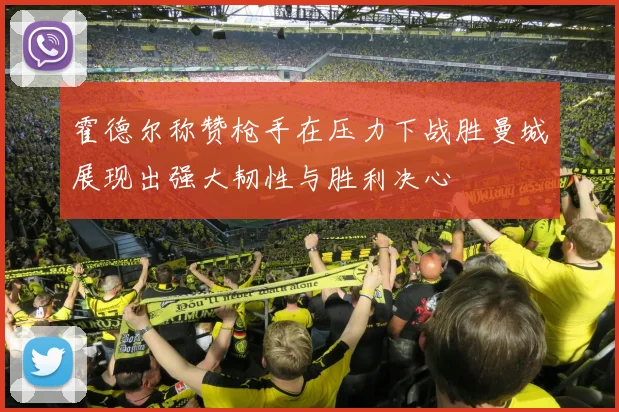 霍德尔称赞枪手在压力下战胜曼城展现出强大韧性与胜利决心