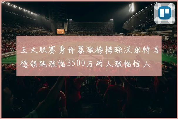 五大联赛身价暴涨榜揭晓沃尔特马德领跑涨幅3500万两人涨幅惊人