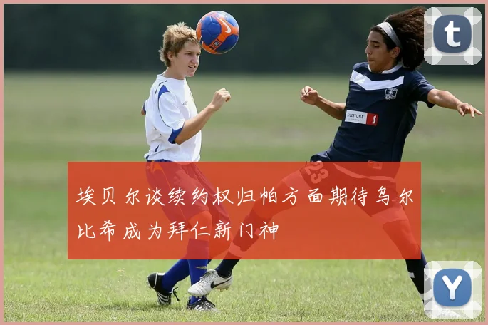 埃贝尔谈续约权归帕方面期待乌尔比希成为拜仁新门神