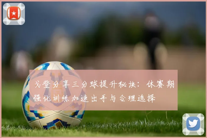 戈登分享三分球提升秘诀：休赛期强化训练加速出手与合理选择