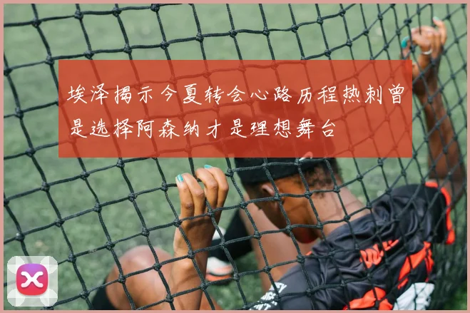 埃泽揭示今夏转会心路历程热刺曾是选择阿森纳才是理想舞台