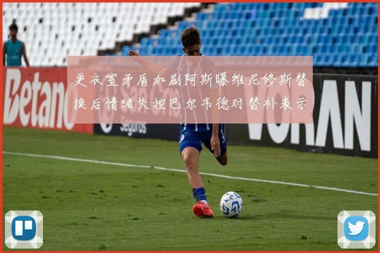 更衣室矛盾加剧阿斯曝维尼修斯替换后情绪失控巴尔韦德对替补表示不满