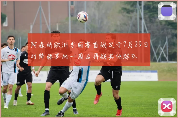 阿森纳欧洲季前赛首战定于7月29日对阵赫罗纳一周后再战其他球队