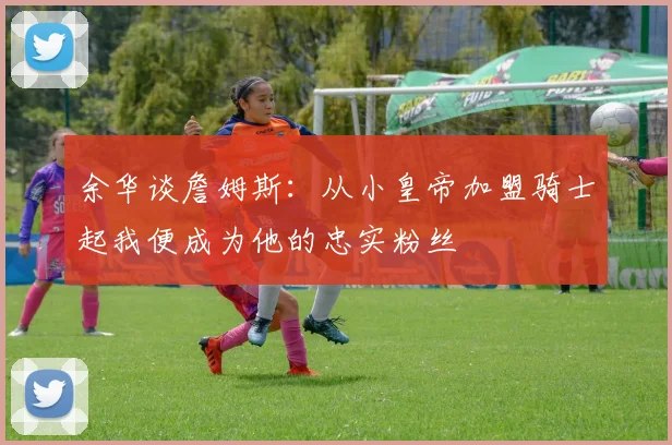 余华谈詹姆斯：从小皇帝加盟骑士起我便成为他的忠实粉丝